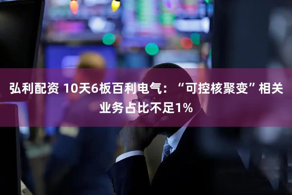 弘利配资 10天6板百利电气:“可控核聚变”相关业务占比不足1%