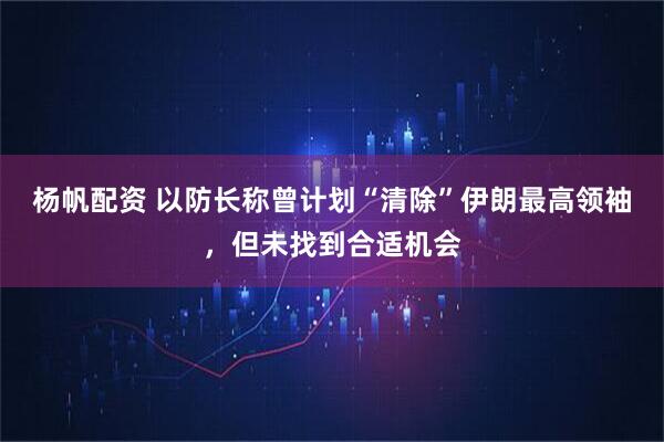 杨帆配资 以防长称曾计划“清除”伊朗最高领袖，但未找到合适机会