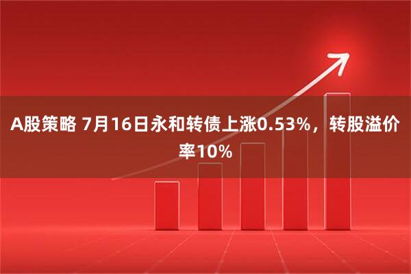 A股策略 7月16日永和转债上涨0.53%,转股溢价率10%