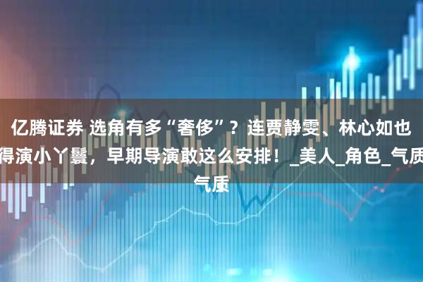 亿腾证券 选角有多“奢侈”？连贾静雯、林心如也得演小丫鬟，早期导演敢这么安排！_美人_角色_气质