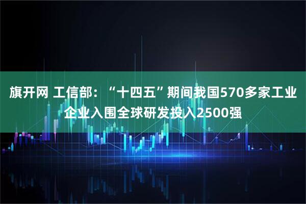 旗开网 工信部:“十四五”期间我国570多家工业企业入围全球研发投入2500强