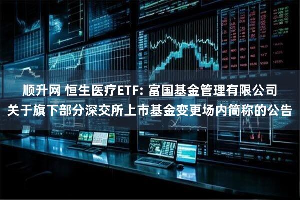 顺升网 恒生医疗ETF: 富国基金管理有限公司关于旗下部分深交所上市基金变更场内简称的公告