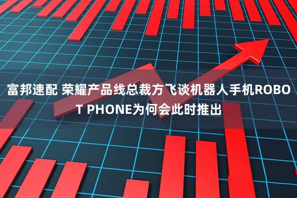 富邦速配 荣耀产品线总裁方飞谈机器人手机ROBOT PHONE为何会此时推出