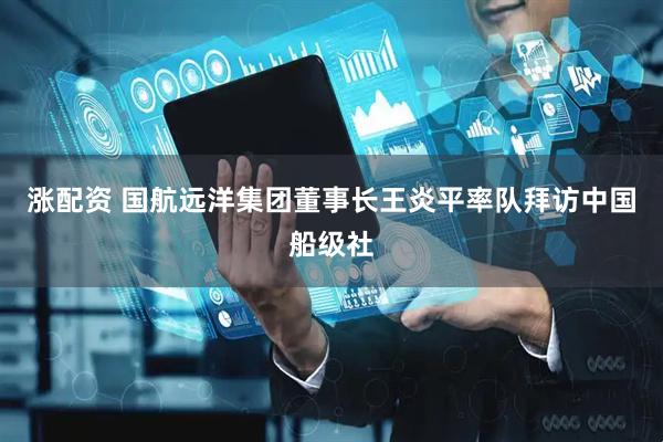 涨配资 国航远洋集团董事长王炎平率队拜访中国船级社