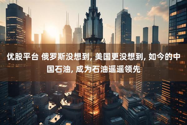 优股平台 俄罗斯没想到, 美国更没想到, 如今的中国石油, 成为石油遥遥领先